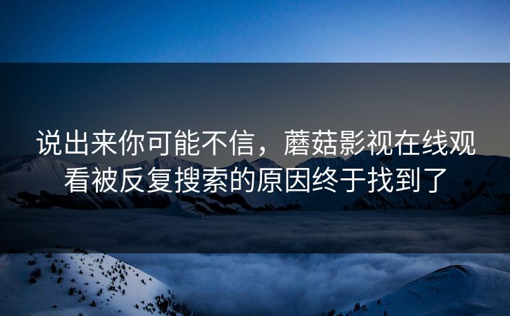 说出来你可能不信，蘑菇影视在线观看被反复搜索的原因终于找到了