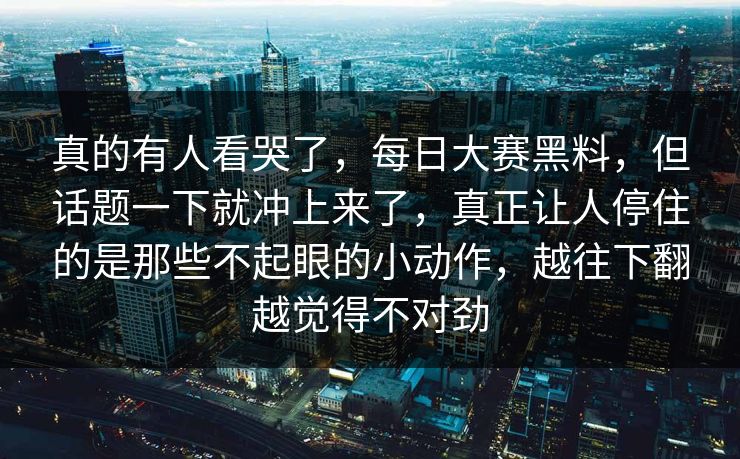 真的有人看哭了,每日大赛黑料,但话题一下就冲上来了,真正让人停住的是那些不起眼的小动作,越往下翻越觉得不对劲 真的有人看哭了,每日大赛黑料,但话题一下就冲上来了,真正让人停住的是那些不起眼的小动作,越往下翻越觉得不对劲