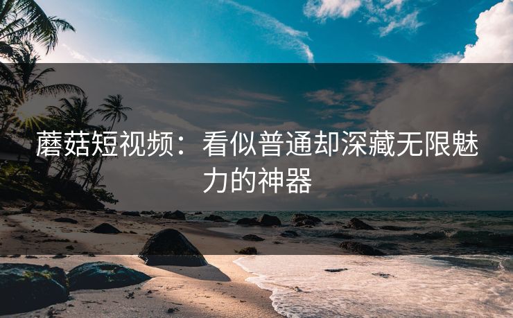 蘑菇短视频：看似普通却深藏无限魅力的神器