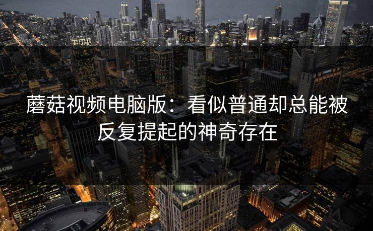 蘑菇视频电脑版:看似普通却总能被反复提起的神奇存在 蘑菇视频电脑版:看似普通却总能被反复提起的神奇存在