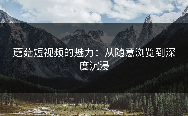 蘑菇短视频的魅力:从随意浏览到深度沉浸 蘑菇短视频的魅力:从随意浏览到深度沉浸