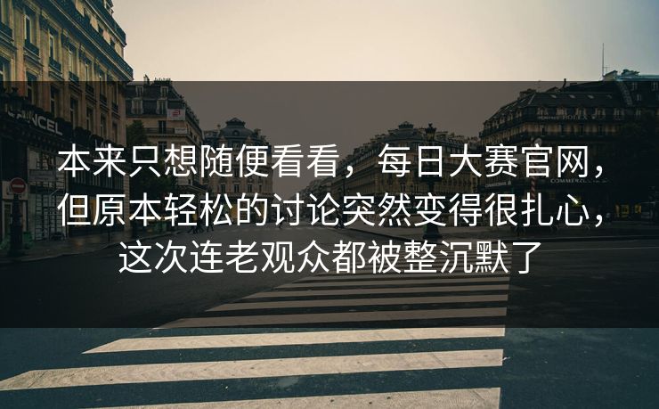 本来只想随便看看,每日大赛官网,但原本轻松的讨论突然变得很扎心,这次连老观众都被整沉默了 本来只想随便看看,每日大赛官网,但原本轻松的讨论突然变得很扎心,这次连老观众都被整沉默了