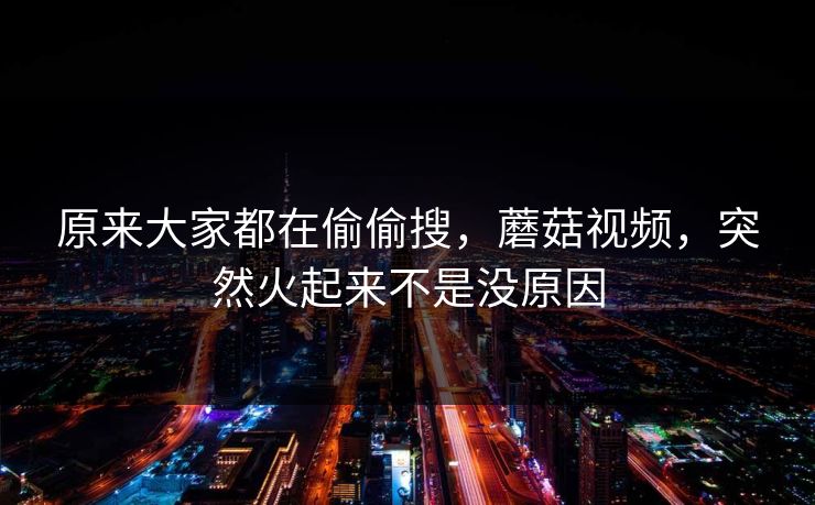 原来大家都在偷偷搜，蘑菇视频，突然火起来不是没原因