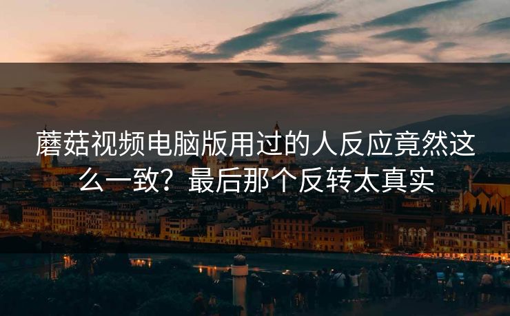 蘑菇视频电脑版用过的人反应竟然这么一致？最后那个反转太真实