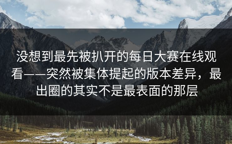 没想到最先被扒开的每日大赛在线观看——突然被集体提起的版本差异，最出圈的其实不是最表面的那层