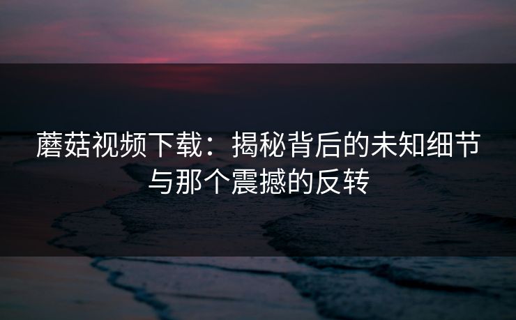 蘑菇视频下载:揭秘背后的未知细节与那个震撼的反转 蘑菇视频下载:揭秘背后的未知细节与那个震撼的反转