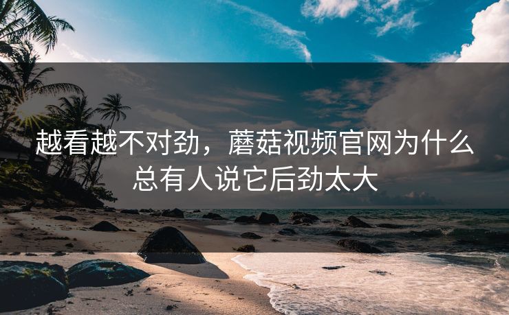 越看越不对劲，蘑菇视频官网为什么总有人说它后劲太大