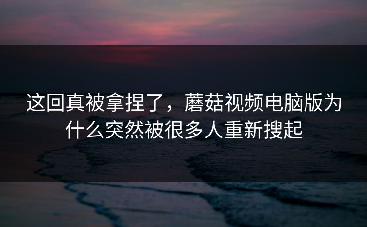 这回真被拿捏了,蘑菇视频电脑版为什么突然被很多人重新搜起 这回真被拿捏了,蘑菇视频电脑版为什么突然被很多人重新搜起
