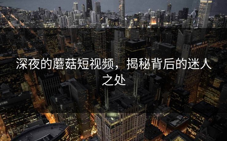 深夜的蘑菇短视频,揭秘背后的迷人之处 深夜的蘑菇短视频,揭秘背后的迷人之处