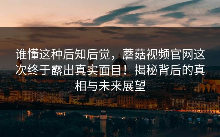 谁懂这种后知后觉,蘑菇视频官网这次终于露出真实面目!揭秘背后的真相与未来展望 谁懂这种后知后觉,蘑菇视频官网这次终于露出真实面目!揭秘背后的真相与未来展望
