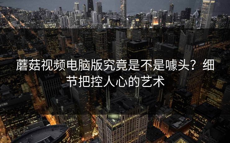 蘑菇视频电脑版究竟是不是噱头?细节把控人心的艺术 蘑菇视频电脑版究竟是不是噱头?细节把控人心的艺术